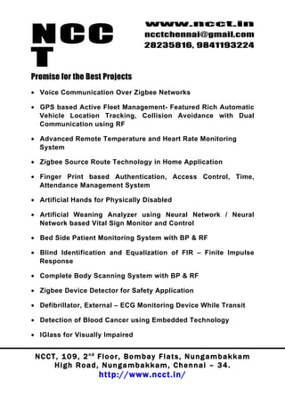 NCC
                                          www.ncct.in
                                          ncctchennai@gmail.com
                                          28235816, 9841193224

T
Promise for the Best Projects
• Voice Communication Over Zigbee Networks

• GPS based Active Fleet Management- Featured Rich Automatic
  Vehicle Location Tracking, Collision Avoidance with Dual
  Communication using RF

• Advanced Remote Temperature and Heart Rate Monitoring
  System

• Zigbee Source Route Technology in Home Application

• Finger Print based Authentication, Access Control, Time,
  Attendance Management System

• Artificial Hands for Physically Disabled

• Artificial Weaning Analyzer using Neural Network / Neural
  Network based Vital Sign Monitor and Control

• Bed Side Patient Monitoring System with BP & RF

• Blind Identification and Equalization of FIR – Finite Impulse
  Response

• Complete Body Scanning System with BP & RF

• Zigbee Device Detector for Safety Application

• Defibrillator, External – ECG Monitoring Device While Transit

• Detection of Blood Cancer using Embedded Technology

• IGlass for Visually Impaired


 N C C T , 1 0 9 , 2 nd F l o o r , B o m b a y F l a t s , N u n g a m b a k k a m
        High Road, Nungambakkam, Chennai – 34.
                         http://www.ncct.in/
 