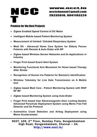 NCC
                                          www.ncct.in
                                          ncctchennai@gmail.com
                                          28235816, 9841193224

T
Promise for the Best Projects
• Zigbee Enabled Speed Control of DC Motor

• Intelligent Mobile based Patient Monitoring System

• Measurement of Inhaled / Exhaled Respiratory System

• Medi Kit - Advanced Home Care System for Elderly Person
  Patients with Remote & Auto Dialer with BP

• Zigbee based Wireless Sensor Networks and Its Applications in
  Industry

• Finger Print based Guard Alert System

• Monitoring Functional Arm Movement for Home based Therapy
  After Stroke

• Recognition of Human Iris Patterns for Biometric Identification

• Wireless Telemetry for Line Data Transmission on A Mobile
  Unit

• Zigbee based Medi Care - Patient Monitoring System with WAP
  RF BP

• Zigbee based Monitoring System using Auto-Dialer

• Finger Print based Inter Electromagnetic Door Locking System
  Advanced Parachute Deployment System using Mems Free Fall
  Detector and I2c Protocol

• Automotive Crash Detection and Airbag Deployment using
  Mems Accelerometer

 N C C T , 1 0 9 , 2 nd F l o o r , B o m b a y F l a t s , N u n g a m b a k k a m
        High Road, Nungambakkam, Chennai – 34.
                         http://www.ncct.in/
 