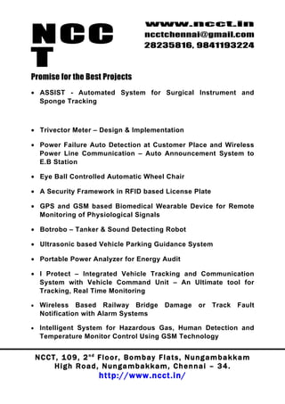 NCC
                                             www.ncct.in
                                             ncctchennai@gmail.com
                                             28235816, 9841193224

T
Promise for the Best Projects
• ASSIST - Automated System for Surgical Instrument and
  Sponge Tracking



• Trivector Meter – Design & Implementation

• Power Failure Auto Detection at Customer Place and Wireless
  Power Line Communication – Auto Announcement System to
  E.B Station

• Eye Ball Controlled Automatic Wheel Chair

• A Security Framework in RFID based License Plate

• GPS and GSM based Biomedical Wearable Device for Remote
  Monitoring of Physiological Signals

• Botrobo – Tanker & Sound Detecting Robot

• Ultrasonic based Vehicle Parking Guidance System

• Portable Power Analyzer for Energy Audit

• I Protect – Integrated Vehicle Tracking and Communication
  System with Vehicle Command Unit – An Ultimate tool for
  Tracking, Real Time Monitoring

•    Wireless Based Railway Bridge                   Damage       or Track       Fault
     Notification with Alarm Systems

•    Intelligent System for Hazardous Gas, Human Detection and
     Temperature Monitor Control Using GSM Technology


    N C C T , 1 0 9 , 2 nd F l o o r , B o m b a y F l a t s , N u n g a m b a k k a m
           High Road, Nungambakkam, Chennai – 34.
                            http://www.ncct.in/
 