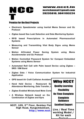NCC
                                          www.ncct.in
                                          ncctchennai@gmail.com
                                          28235816, 9841193224

T
Promise for the Best Projects
• Electronic Speedometer using Inertial Mems Sensor and I2c
  Protocol

• Zigbee based Gas Leak Detection and Data Monitoring System

• RFID based          Prescriptions       in   Automated        Pharmaceutical
  Systems

• Measuring and Transmitting Vital Body Signs using Mems
  Sensor

• Motion ACtivated Power Saving                       System      using      Mems
  Accelerometer and I2c Protocol

• Motion Controlled Password System for Compact Embedded
  Systems using Mems Sensor

• Automated Roll Call with Palm based Device using Zigbee –
  SRD / ISM Band

• Zigbee Data / Voice Communication System for Industrial
  Application

• GPS based Air Craft Collision Avoidance
                                                        Why NCCT
• Hand Held Device - Restaurant Services Management &
                                           Quality Learning
  Attendance Monitoring, Data Transfer, Updation

• Zigbee Enabled Miniaturized Mote Control                    Flexibility

• A Wireless Network based on the
                                                        On Time Complete
  Combination of Zigbee and Gprs                              Complete
                                                              Guidance
                                                            Excellent Support
 N C C T , 1 0 9 , 2 nd F l o o r , B o m b a y F l a t s , N u n g a m b a k k a m
        High Road, Nungambakkam, Chennai – 34.
                                           Live / Real Time
                         http://www.ncct.in/
                                           working Model /
                                              Kit for each
 