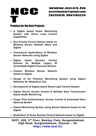 NCC
                                          www.ncct.in
                                          ncctchennai@gmail.com
                                          28235816, 9841193224

T
Promise for the Best Projects
• A Zigbee based Power Monitoring
  System with Direct Load Control
  Capabilities

• Bus Priority Control System based on
  Wireless Sensor Network (Wsn) and
  Zigbee

• Commercial Applications of Wireless
  Sensor Networks using Zigbee

• Zigbee    based      Dynamic   Control
  Scheme for Multiple Legacy IR
  Controllable Digital Consumer Devices

• Custom Wireless            Sensor      Network
  based on Zigbee

• Design of Air Pollution Monitoring System using Zigbee
  Networks for Ubiquitous City

• Development of Zigbee based Street Light Control System

• Zigbee Device Access Control & Reliable Data Transmission
  based Health Monitoring

• Finger Print Authenticated, Access Control & Automated Door
  Opening System

• Patient Monitoring System using Sensor Network based on the
  Zigbee

• Realization of Home Remote Control Network based on Zigbee

 N C C T , 1 0 9 , 2 nd F l o o r , B o m b a y F l a t s , N u n g a m b a k k a m
        High Road, Nungambakkam, Chennai – 34.
                         http://www.ncct.in/
 