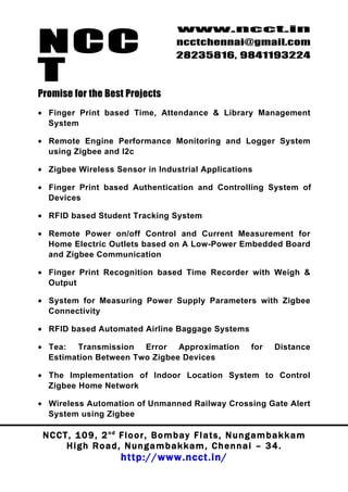 NCC
                                          www.ncct.in
                                          ncctchennai@gmail.com
                                          28235816, 9841193224

T
Promise for the Best Projects
• Finger Print based Time, Attendance & Library Management
  System

• Remote Engine Performance Monitoring and Logger System
  using Zigbee and I2c

• Zigbee Wireless Sensor in Industrial Applications

• Finger Print based Authentication and Controlling System of
  Devices

• RFID based Student Tracking System

• Remote Power on/off Control and Current Measurement for
  Home Electric Outlets based on A Low-Power Embedded Board
  and Zigbee Communication

• Finger Print Recognition based Time Recorder with Weigh &
  Output

• System for Measuring Power Supply Parameters with Zigbee
  Connectivity

• RFID based Automated Airline Baggage Systems

• Tea: Transmission Error Approximation                           for    Distance
  Estimation Between Two Zigbee Devices

• The Implementation of Indoor Location System to Control
  Zigbee Home Network

• Wireless Automation of Unmanned Railway Crossing Gate Alert
  System using Zigbee

 N C C T , 1 0 9 , 2 nd F l o o r , B o m b a y F l a t s , N u n g a m b a k k a m
        High Road, Nungambakkam, Chennai – 34.
                         http://www.ncct.in/
 