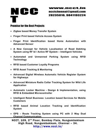 NCC
                                          www.ncct.in
                                          ncctchennai@gmail.com
                                          28235816, 9841193224

T
Promise for the Best Projects
• Zigbee based Money Transfer System

• Finger Print based Vehicle Access System

• Finger Print Identification            based      Home      Automation       with
  Advanced Sensor

• A New Concept for Vehicle Localization of Road Debiting
  System using RF Id / Active RF System – Intelligent Vehicles

• Automated and            Unmanned        Parking      System      using     RFID
  Technology

• RFID based Customer Loyalty Programs

• RFID Asset Tracking & Monitoring

• Advanced Digital Wireless Automatic Vehicle Register System
  for Highways

• Advanced Miniature Radio Collar Tracking System for Wild Life
  Application

• Automatic Locker Machine - Design & Implementation, using
  RFID & Embedded Microcontroller

• Intelligent Retail Business: Location based Services for Mobile
  Customers

• RFID based Animal Location Tracking and Identification
  System

• GPS - Route Tracking System using PC with 2 Way Dual
  Channel Communication
 N C C T , 1 0 9 , 2 nd F l o o r , B o m b a y F l a t s , N u n g a m b a k k a m
        High Road, Nungambakkam, Chennai – 34.
                         http://www.ncct.in/
 