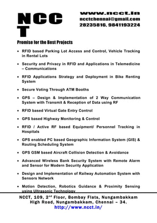 NCC
                                          www.ncct.in
                                          ncctchennai@gmail.com
                                          28235816, 9841193224

T
Promise for the Best Projects
• RFID based Parking Lot Access and Control, Vehicle Tracking
  in Rental Lots

• Security and Privacy in RFID and Applications in Telemedicine
  – Communications

• RFID Applications Strategy and Deployment in Bike Renting
  System

• Secure Voting Through ATM Booths

• GPS – Design & Implementation of 2 Way Communication
  System with Transmit & Reception of Data using RF

• RFID based Virtual Gate Entry Control

• GPS based Highway Monitoring & Control

• RFID / Active RF based Equipment/ Personnel Tracking in
  Hospitals

• GPS enabled PC based Geographic Information System (GIS) &
  Routing Scheduling System

• GPS GSM based Aircraft Collision Detection & Avoidance

• Advanced Wireless Bank Security System with Remote Alarm
  and Sensor for Modern Security Application

• Design and Implementation of Railway Automation System with
  Sensors Network

• Motion Detection, Robotics Guidance & Proximity Sensing
  using Ultrasonic Technology
 N C C T , 1 0 9 , 2 nd F l o o r , B o m b a y F l a t s , N u n g a m b a k k a m
        High Road, Nungambakkam, Chennai – 34.
                         http://www.ncct.in/
 
