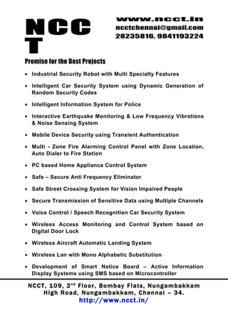 NCC
                                          www.ncct.in
                                          ncctchennai@gmail.com
                                          28235816, 9841193224

T
Promise for the Best Projects
• Industrial Security Robot with Multi Specialty Features

• Intelligent Car Security System using Dynamic Generation of
  Random Security Codes

• Intelligent Information System for Police

• Interactive Earthquake Monitoring & Low Frequency Vibrations
  & Noise Sensing System

• Mobile Device Security using Transient Authentication

• Multi - Zone Fire Alarming Control Panel with Zone Location,
  Auto Dialer to Fire Station

• PC based Home Appliance Control System

• Safe – Secure Anti Frequency Eliminator

• Safe Street Crossing System for Vision Impaired People

• Secure Transmission of Sensitive Data using Multiple Channels

• Voice Control / Speech Recognition Car Security System

• Wireless Access Monitoring and Control System based on
  Digital Door Lock

• Wireless Aircraft Automatic Landing System

• Wireless Lan with Mono Alphabetic Substitution

• Development of Smart Notice Board – Active Information
  Display Systems using SMS based on Microcontroller

 N C C T , 1 0 9 , 2 nd F l o o r , B o m b a y F l a t s , N u n g a m b a k k a m
        High Road, Nungambakkam, Chennai – 34.
                         http://www.ncct.in/
 