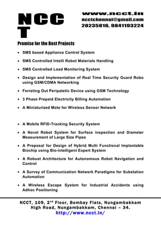 NCC
                                          www.ncct.in
                                          ncctchennai@gmail.com
                                          28235816, 9841193224

T
Promise for the Best Projects
• SMS based Appliance Control System

• SMS Controlled Intelli Robot Materials Handling

• SMS Controlled Load Monitoring System

• Design and Implementation of Real Time Security Guard Robo
  using GSM/CDMA Networking

• Ferreting Out Peripatetic Device using GSM Technology

• 3 Phase Prepaid Electricity Billing Automation

• A Miniaturized Mote for Wireless Sensor Network



• A Mobile RFID-Tracking Security System

• A Novel Robot System for Surface inspection and Diameter
  Measurement of Large Size Pipes

• A Proposal for Design of Hybrid Multi Functional Implantable
  Biochip using Bio-intelligent Expert System

• A Robust Architecture for Autonomous Robot Navigation and
  Control

• A Survey of Communication Network Paradigms for Substation
  Automation

• A Wireless Escape System for Industrial Accidents using
  Adhoc Positioning


 N C C T , 1 0 9 , 2 nd F l o o r , B o m b a y F l a t s , N u n g a m b a k k a m
        High Road, Nungambakkam, Chennai – 34.
                         http://www.ncct.in/
 