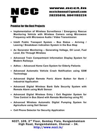 NCC
                                          www.ncct.in
                                          ncctchennai@gmail.com
                                          28235816, 9841193224

T
Promise for the Best Projects
• Implementation of Wireless Surveillance / Emergency Rescue
  Monitoring Vehicle with Wireless Camera using Microwave
  Frequency with Microwave Audio / Video Transmission

• Intelli Public Transport System – Bus Status – Arriving /
  Leaving / Breakdown indication System in the Bus Stop

• Ac Generator Monitoring – Generating Voltage, Oil Level, Fuel
  Level, Etc Through Wireless

• Advanced Train Compartment Information Display System for
  Modern Railways

• Adhoc – Advanced Home Care System for Elderly Patients

• Advanced Automatic Vehicle Crash Notification using GSM
  Technology

• Advanced Digital Remote Panic Alarm Button for Bank /
  industrial Application

• Advanced Digital Wireless Bank Safe Security System with
  Remote Alarm using Multi Sensor

• Advanced Digital Wireless Entry / Exit Register System for
  Time Control in Bus Stand with Remote Monitoring using PC

• Advanced Wireless Automatic Digital Pumping System for
  Agriculture using Soil Sensor

• Cell Phone Detector for Security Application



 N C C T , 1 0 9 , 2 nd F l o o r , B o m b a y F l a t s , N u n g a m b a k k a m
        High Road, Nungambakkam, Chennai – 34.
                         http://www.ncct.in/
 