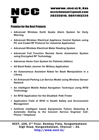 NCC
                                          www.ncct.in
                                          ncctchennai@gmail.com
                                          28235816, 9841193224

T
Promise for the Best Projects
• Advanced Wireless Earth Quake Alarm System for Early
  Warning

• Advanced Wireless Electrical Appliance Control System using
  PC and Coded RF Protocol for industrial Application

• Advanced Wireless Electrical Meter Reading System

• Advanced Full Function Remote Home Automation System
  using Encrypted RF Technology

• Advances Home Care System for Patients (Adhoc)

• All Band Radio Jammer for Military Application

• An Autonomous Assistant Robot for Book Manipulation in a
  Library

• An Enhanced Parking Lot Service Model using Wireless Sensor
  Network

• An intelligent Mobile Robot Navigation Technique using RFID
  Technology

• An RFID Application for the Disabled: Path Finder

• Application Field of RFID in Health Safety and Environment
  Management

• Artificial intelligent based Equipments Failure Detecting &
  Automatic Dialing to the Concern Service Engineer Cell-
  Phone / Telephone


 N C C T , 1 0 9 , 2 nd F l o o r , B o m b a y F l a t s , N u n g a m b a k k a m
        High Road, Nungambakkam, Chennai – 34.
                         http://www.ncct.in/
 