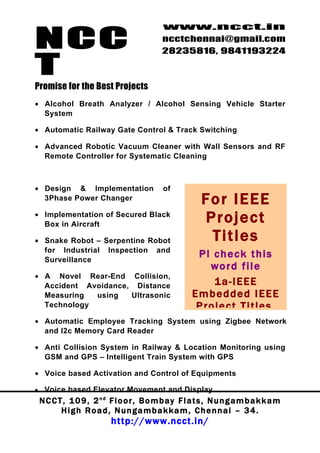 NCC
                                             www.ncct.in
                                             ncctchennai@gmail.com
                                             28235816, 9841193224

T
Promise for the Best Projects
• Alcohol Breath Analyzer / Alcohol Sensing Vehicle Starter
  System

• Automatic Railway Gate Control & Track Switching

• Advanced Robotic Vacuum Cleaner with Wall Sensors and RF
  Remote Controller for Systematic Cleaning



• Design & Implementation                     of
  3Phase Power Changer                                     Fo r I E E E
• Implementation of Secured Black
  Box in Aircraft
                                                           P ro jec t
• Snake Robot – Serpentine Robot                            Tit les
  for Industrial Inspection and
  Surveillance
                                                         Pl check this
                                                           word file
• A Novel Rear-End Collision,
  Accident Avoidance, Distance                              1a-IEEE
  Measuring  using   Ultrasonic                         Embedded IEEE
  Technology                                             Project Titles,
• Automatic Employee Tracking System using Zigbee Network
  and I2c Memory Card Reader

• Anti Collision System in Railway & Location Monitoring using
  GSM and GPS – Intelligent Train System with GPS

• Voice based Activation and Control of Equipments

•    Voice based Elevator Movement and Display
    N C C T , 1 0 9 , 2 nd F l o o r , B o m b a y F l a t s , N u n g a m b a k k a m
           High Road, Nungambakkam, Chennai – 34.
                            http://www.ncct.in/
 