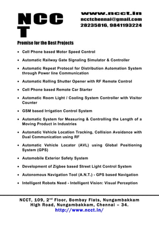NCC
                                          www.ncct.in
                                          ncctchennai@gmail.com
                                          28235816, 9841193224

T
Promise for the Best Projects
• Cell Phone based Motor Speed Control

• Automatic Railway Gate Signaling Simulator & Controller

• Automatic Repeat Protocol for Distribution Automation System
  through Power line Communication

• Automatic Rolling Shutter Opener with RF Remote Control

• Cell Phone based Remote Car Starter

• Automatic Room Light / Cooling System Controller with Visitor
  Counter

• GSM based Irrigation Control System

• Automatic System for Measuring & Controlling the Length of a
  Moving Product in Industries

• Automatic Vehicle Location Tracking, Collision Avoidance with
  Dual Communication using RF

• Automatic Vehicle Locator (AVL) using Global Positioning
  System (GPS)

• Automobile Exterior Safety System

• Development of Zigbee based Street Light Control System

• Autonomous Navigation Tool (A.N.T.) - GPS based Navigation

• Intelligent Robots Need - Intelligent Vision: Visual Perception



 N C C T , 1 0 9 , 2 nd F l o o r , B o m b a y F l a t s , N u n g a m b a k k a m
        High Road, Nungambakkam, Chennai – 34.
                         http://www.ncct.in/
 