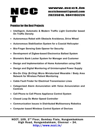 NCC
                                          www.ncct.in
                                          ncctchennai@gmail.com
                                          28235816, 9841193224

T
Promise for the Best Projects
• Intelligent, Automatic & Modern Traffic Light Controller based
  On Traffic Density

• Autonomous Robot with Obstacle Avoidance, Drive Wheel

• Autonomous Stabilization System for a Coaxial Helicopter

• Bio-Finger Sensing Gate Opener for Security

• Development of Zigbee-based Electronics Ballast System

• Biometric Bank Locker System for Manager and Customer

• Design and Implementation of Home Automation using CAN

• Design and Digital Monitoring of Uninterrupted Power Supply

• Bio-On Chip (B-Chip) Micro Miniaturized Wearable / Body Area
  Network for Wireless Patient Monitoring

• Cable Fault Finder for Electrical Transmission Lines

• Categorized Alarm Annunciation with Voice Annunciation and
  Controls

• Cell Phone to Cell Phone Appliance Control System

• Closed Loop Dc Motor Speed Controller

• Communication Issues in Distributed Multisensory Robotics

• Computer based Wireless Control System of Devices



 N C C T , 1 0 9 , 2 nd F l o o r , B o m b a y F l a t s , N u n g a m b a k k a m
        High Road, Nungambakkam, Chennai – 34.
                         http://www.ncct.in/
 