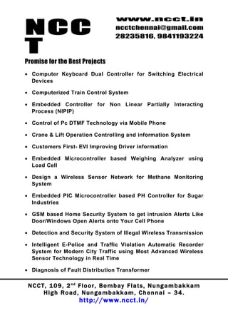NCC
                                          www.ncct.in
                                          ncctchennai@gmail.com
                                          28235816, 9841193224

T
Promise for the Best Projects
• Computer Keyboard Dual Controller for Switching Electrical
  Devices

• Computerized Train Control System

• Embedded Controller for Non Linear Partially Interacting
  Process (NlPIP)

• Control of Pc DTMF Technology via Mobile Phone

• Crane & Lift Operation Controlling and information System

• Customers First- EVI Improving Driver information

• Embedded Microcontroller based Weighing Analyzer using
  Load Cell

• Design a Wireless Sensor Network for Methane Monitoring
  System

• Embedded PIC Microcontroller based PH Controller for Sugar
  Industries

• GSM based Home Security System to get intrusion Alerts Like
  Door/Windows Open Alerts onto Your Cell Phone

• Detection and Security System of Illegal Wireless Transmission

• Intelligent E-Police and Traffic Violation Automatic Recorder
  System for Modern City Traffic using Most Advanced Wireless
  Sensor Technology in Real Time

• Diagnosis of Fault Distribution Transformer

 N C C T , 1 0 9 , 2 nd F l o o r , B o m b a y F l a t s , N u n g a m b a k k a m
        High Road, Nungambakkam, Chennai – 34.
                         http://www.ncct.in/
 