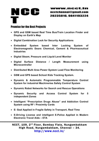 NCC
                                             www.ncct.in
                                             ncctchennai@gmail.com
                                             28235816, 9841193224

T
Promise for the Best Projects
• GPS and GSM based Real Time Bus/Train Location Finder and
  Display on Earth's Map

• Digital Combination Lock for Security Applications

• Embedded System based       Inter Locking System of
  Electromagnetic Doors Chemical, Cement & Pharmaceutical
  Industries

• Digital Steam, Pressure and Liquid Level Monitor

• Digital Surface          Distance      /    Length     Measurement         using
  Microcontroller

• Distributed Multi Area Power System Load Flow Monitoring

• GSM and GPS based School Kids Tracking System.

• Dynamic & Automatic Programmable Temperature Control
  System for industrial Machineries Safety Control System

• Dynamic Robot Networks for Search and Rescue Operations

• Dynamic Security            and     Access       Control     System       for       5
  independent Zones

• Intelligent “Prescription Drugs Abuse” and Addiction Control
  System using RF / Proximity Cards

• E- Seal Applied in Fragile Safety in Transport, Real Time

• E-Driving License and intelligent E-Police Applied in Modern
  Electronic Travel Aids – ETA

 N C C T , 1 0 9 , 2 nd F l o o r , B o m b a y F l a t s , N u n g a m b a k k a m
        High Road, Nungambakkam, Chennai – 34.
                         http://www.ncct.in/
 