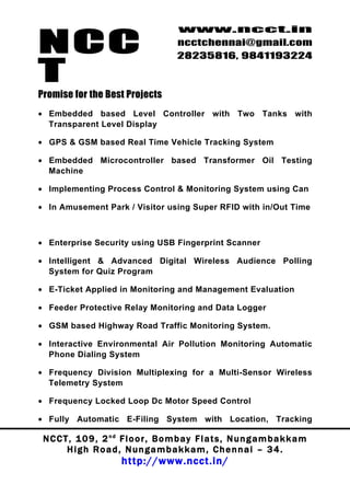 NCC
                                          www.ncct.in
                                          ncctchennai@gmail.com
                                          28235816, 9841193224

T
Promise for the Best Projects
• Embedded based Level Controller with Two Tanks with
  Transparent Level Display

• GPS & GSM based Real Time Vehicle Tracking System

• Embedded Microcontroller based Transformer Oil Testing
  Machine

• Implementing Process Control & Monitoring System using Can

• In Amusement Park / Visitor using Super RFID with in/Out Time



• Enterprise Security using USB Fingerprint Scanner

• Intelligent & Advanced Digital Wireless Audience Polling
  System for Quiz Program

• E-Ticket Applied in Monitoring and Management Evaluation

• Feeder Protective Relay Monitoring and Data Logger

• GSM based Highway Road Traffic Monitoring System.

• Interactive Environmental Air Pollution Monitoring Automatic
  Phone Dialing System

• Frequency Division Multiplexing for a Multi-Sensor Wireless
  Telemetry System

• Frequency Locked Loop Dc Motor Speed Control

• Fully Automatic E-Filing System with Location, Tracking

 N C C T , 1 0 9 , 2 nd F l o o r , B o m b a y F l a t s , N u n g a m b a k k a m
        High Road, Nungambakkam, Chennai – 34.
                         http://www.ncct.in/
 