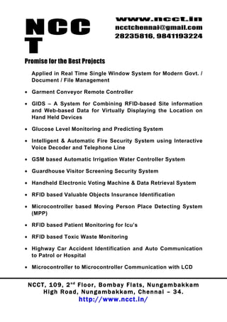 NCC
                                          www.ncct.in
                                          ncctchennai@gmail.com
                                          28235816, 9841193224

T
Promise for the Best Projects
  Applied in Real Time Single Window System for Modern Govt. /
  Document / File Management

• Garment Conveyor Remote Controller

• GIDS – A System for Combining RFID-based Site information
  and Web-based Data for Virtually Displaying the Location on
  Hand Held Devices

• Glucose Level Monitoring and Predicting System

• Intelligent & Automatic Fire Security System using Interactive
  Voice Decoder and Telephone Line

• GSM based Automatic Irrigation Water Controller System

• Guardhouse Visitor Screening Security System

• Handheld Electronic Voting Machine & Data Retrieval System

• RFID based Valuable Objects Insurance Identification

• Microcontroller based Moving Person Place Detecting System
  (MPP)

• RFID based Patient Monitoring for Icu’s

• RFID based Toxic Waste Monitoring

• Highway Car Accident Identification and Auto Communication
  to Patrol or Hospital

• Microcontroller to Microcontroller Communication with LCD


 N C C T , 1 0 9 , 2 nd F l o o r , B o m b a y F l a t s , N u n g a m b a k k a m
        High Road, Nungambakkam, Chennai – 34.
                         http://www.ncct.in/
 