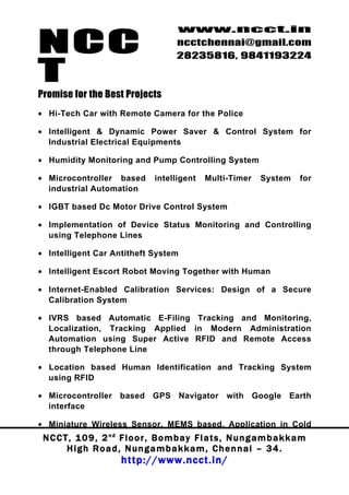 NCC
                                          www.ncct.in
                                          ncctchennai@gmail.com
                                          28235816, 9841193224

T
Promise for the Best Projects
• Hi-Tech Car with Remote Camera for the Police

• Intelligent & Dynamic Power Saver & Control System for
  Industrial Electrical Equipments

• Humidity Monitoring and Pump Controlling System

• Microcontroller based            intelligent     Multi-Timer      System       for
  industrial Automation

• IGBT based Dc Motor Drive Control System

• Implementation of Device Status Monitoring and Controlling
  using Telephone Lines

• Intelligent Car Antitheft System

• Intelligent Escort Robot Moving Together with Human

• Internet-Enabled Calibration Services: Design of a Secure
  Calibration System

• IVRS based Automatic E-Filing Tracking and Monitoring,
  Localization, Tracking Applied in Modern Administration
  Automation using Super Active RFID and Remote Access
  through Telephone Line

• Location based Human Identification and Tracking System
  using RFID

• Microcontroller based GPS Navigator with Google Earth
  interface

• Miniature Wireless Sensor, MEMS based, Application in Cold
 N C C T , 1 0 9 , 2 nd F l o o r , B o m b a y F l a t s , N u n g a m b a k k a m
        High Road, Nungambakkam, Chennai – 34.
                         http://www.ncct.in/
 