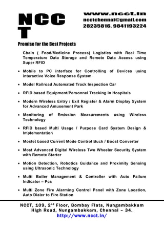 NCC
                                          www.ncct.in
                                          ncctchennai@gmail.com
                                          28235816, 9841193224

T
Promise for the Best Projects
  Chain ( Food/Medicine Process) Logistics with Real Time
  Temperature Data Storage and Remote Data Access using
  Super RFID

• Mobile to PC interface for Controlling of Devices using
  interactive Voice Response System

• Model Railroad Automated Track Inspection Car

• RFID based Equipment/Personnel Tracking in Hospitals

• Modern Wireless Entry / Exit Register & Alarm Display System
  for Advanced Amusement Park

• Monitoring of          Emission        Measurements          using     Wireless
  Technology

• RFID based Multi Usage / Purpose Card System Design &
  Implementation

• Mosfet based Current Mode Control Buck / Boost Converter

• Most Advanced Digital Wireless Two Wheeler Security System
  with Remote Starter

• Motion Detection, Robotics Guidance and Proximity Sensing
  using Ultrasonic Technology

• Multi Boiler Management & Controller with Auto Failure
  Indicator – Pcs

• Multi Zone Fire Alarming Control Panel with Zone Location,
  Auto Dialer to Fire Station

 N C C T , 1 0 9 , 2 nd F l o o r , B o m b a y F l a t s , N u n g a m b a k k a m
        High Road, Nungambakkam, Chennai – 34.
                         http://www.ncct.in/
 