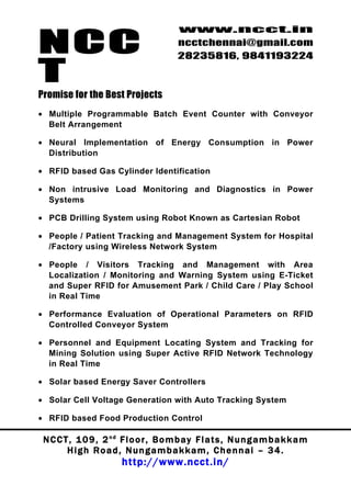NCC
                                          www.ncct.in
                                          ncctchennai@gmail.com
                                          28235816, 9841193224

T
Promise for the Best Projects
• Multiple Programmable Batch Event Counter with Conveyor
  Belt Arrangement

• Neural Implementation of Energy Consumption in Power
  Distribution

• RFID based Gas Cylinder Identification

• Non intrusive Load Monitoring and Diagnostics in Power
  Systems

• PCB Drilling System using Robot Known as Cartesian Robot

• People / Patient Tracking and Management System for Hospital
  /Factory using Wireless Network System

• People / Visitors Tracking and Management with Area
  Localization / Monitoring and Warning System using E-Ticket
  and Super RFID for Amusement Park / Child Care / Play School
  in Real Time

• Performance Evaluation of Operational Parameters on RFID
  Controlled Conveyor System

• Personnel and Equipment Locating System and Tracking for
  Mining Solution using Super Active RFID Network Technology
  in Real Time

• Solar based Energy Saver Controllers

• Solar Cell Voltage Generation with Auto Tracking System

• RFID based Food Production Control

 N C C T , 1 0 9 , 2 nd F l o o r , B o m b a y F l a t s , N u n g a m b a k k a m
        High Road, Nungambakkam, Chennai – 34.
                         http://www.ncct.in/
 