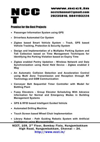 NCC
                                             www.ncct.in
                                             ncctchennai@gmail.com
                                             28235816, 9841193224

T
Promise for the Best Projects
• Passenger Information System using GPS

•    Driverless Automated Car System

• Zigbee based Smart Vehicle System – Track, GPS based
  Vehicle Tracking, Protection & Security System

•    Design and Implementation of a Multiplex Parking System and
     Toll Collection based on Time Management Techniques for
     Identifying the Parking Violation based on Expiry Time

• Zigbee enabled Pantry Updation - Wireless Network and Data
  Synchronization using Hand Held Device - Zigbee enabled 2
  Way

•    An Automatic Collision Detection and Acceleration Control
     using Multi Zone Transmission and Reception through RF
     Technology and GSM Communication

• Conveyor Belt Sequential Timer Controller with Model for
  Bottling Plant

•    Fuzzy Elevators - Group Elevator Scheduling With Advance
     Information for Normal and Emergency Modes in Building
     Management Systems

• GPS & RFID based Intelligent Guided Vehicle

• Automated Drilling Machine

• Touch Screen based Wheel Chair Implementation

• Library Robot - Path Guiding Robotic System with Artificial
  Intelligence using Microcontroller
    N C C T , 1 0 9 , 2 nd F l o o r , B o m b a y F l a t s , N u n g a m b a k k a m
           High Road, Nungambakkam, Chennai – 34.
                            http://www.ncct.in/
 