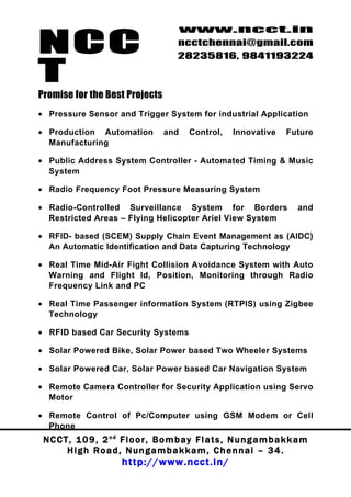 NCC
                                          www.ncct.in
                                          ncctchennai@gmail.com
                                          28235816, 9841193224

T
Promise for the Best Projects
• Pressure Sensor and Trigger System for industrial Application

• Production Automation               and     Control,     Innovative       Future
  Manufacturing

• Public Address System Controller - Automated Timing & Music
  System

• Radio Frequency Foot Pressure Measuring System

• Radio-Controlled Surveillance System for Borders                              and
  Restricted Areas – Flying Helicopter Ariel View System

• RFID- based (SCEM) Supply Chain Event Management as (AIDC)
  An Automatic Identification and Data Capturing Technology

• Real Time Mid-Air Fight Collision Avoidance System with Auto
  Warning and Flight Id, Position, Monitoring through Radio
  Frequency Link and PC

• Real Time Passenger information System (RTPIS) using Zigbee
  Technology

• RFID based Car Security Systems

• Solar Powered Bike, Solar Power based Two Wheeler Systems

• Solar Powered Car, Solar Power based Car Navigation System

• Remote Camera Controller for Security Application using Servo
  Motor

• Remote Control of Pc/Computer using GSM Modem or Cell
  Phone
 N C C T , 1 0 9 , 2 nd F l o o r , B o m b a y F l a t s , N u n g a m b a k k a m
        High Road, Nungambakkam, Chennai – 34.
                         http://www.ncct.in/
 