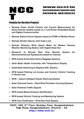 NCC
                                          www.ncct.in
                                          ncctchennai@gmail.com
                                          28235816, 9841193224

T
Promise for the Best Projects
• Remote Power On/off Control and Current Measurement for
  Home Electric Outlets based on a Low-Power Embedded Board
  and Zigbee Communication

• Remote Robot Control System based on DTMF of Mobile Phone

• Remote Shutter Opener with Code Lock

• Remote Wireless Wind Speed Meter for Modern Remote
  Weather Monitoring Station with Digital Read Out

• Research of Remote Real Time Monitor System                                    for
  Electromechanical Equipments based on Internet

• RFID based Automated Airline Baggage Systems

• Solar Water Heater Controller with Temperature Display

• Solid State Switching to Replace DOL Starters

• RFID based Parking Lot Access and Control, Vehicle Tracking
  in Rental Lots

• RFID – based intelligent Books Shelving System.

• Solar Powered Fence - Electrified Perimeter Fencing Systems

• Solar Powered Traffic Signals

• RFID based Blood Analysis Identification

• RFID based Vehicle Tracking and Monitoring System

• RFID Fare Verification - Rf-Id Bus Pass System

 N C C T , 1 0 9 , 2 nd F l o o r , B o m b a y F l a t s , N u n g a m b a k k a m
        High Road, Nungambakkam, Chennai – 34.
                         http://www.ncct.in/
 