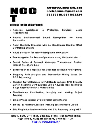 NCC
                                          www.ncct.in
                                          ncctchennai@gmail.com
                                          28235816, 9841193224

T
Promise for the Best Projects
• Robotics  Assistance              to     Protection        Services:       Users
  Requirements

• Robust   Environmental              Sound       Recognition         for    Home
  Automation

• Room Humidity Checking with Air Conditioner Cooling Effect
  Controlling System

• Route Selection for Vehicle Navigation and Control

• Sea Navigation for Rescue Operations using Microcontroller

• Secret Codes & Secured Messages Transmission System
  through Telephone Line

• Sensor Rich Tele-Operational Mode Robotic Bush Fire Fighting

• Shopping Path Analysis and Transaction Mining based On
  RFID Technology

• Shortest Travel Distance for Full Reads on Least RFID Friendly
  Carton Stacking Configuration using Advance Doe Technique
  & Age Reproducibility & Repeatability

• Simultaneous         Localization,      Mapping       and     Moving      Object
  Tracking

• Single Phase integral Cycle Inverter using Mosfet

• SIP-RLTS: An RFID Location Tracking System based On Sip

• Slip Ring induction Motor Drive with Slip Recovery using IGBT

 N C C T , 1 0 9 , 2 nd F l o o r , B o m b a y F l a t s , N u n g a m b a k k a m
        High Road, Nungambakkam, Chennai – 34.
                         http://www.ncct.in/
 
