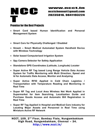 NCC
                                          www.ncct.in
                                          ncctchennai@gmail.com
                                          28235816, 9841193224

T
Promise for the Best Projects
• Smart Card based               Human       Identification      and     Personal
  Management System



• Smart Cars for Physically Challenged / Disabled

• Smash – Smart Medical Automated System Handheld Device
  with Wireless Technology

• Solar based Computerized Irrigation System

• Spy Camera Detector for Safety Application

• Standalone GPS Coordinates (Latitude, Longitude) Locater

• Super Active RF Tag based Long Range Vehicle Data Access
  System for Traffic Monitoring with Multi Direction, Speed and
  Id for Automatic Data Access, Monitor and Analyzing

• Super Active RFID Applied in Cold Chain Logistics /
  Transportation with Temperature Reading and Monitoring in
  Real Time

• Super RF Tag and Local Area Wireless Net Work Applied in
  Supermarket for Item Searching, Localization Guide and
  Purchase Goods Access and Automatic Bill Registration in
  Real Time

• Super RF Tag Applied in Hospital and Medical Care industry for
  Locating Major Assets and Personnel in Real Time using
  Miniature Active RF Network


 N C C T , 1 0 9 , 2 nd F l o o r , B o m b a y F l a t s , N u n g a m b a k k a m
        High Road, Nungambakkam, Chennai – 34.
                         http://www.ncct.in/
 