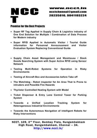 NCC
                                          www.ncct.in
                                          ncctchennai@gmail.com
                                          28235816, 9841193224

T
Promise for the Best Projects
• Super RF Tag Applied in Supply Chain & Logistics industry of
  One End Solution for Multiple / Combination of Data Process
  for Modern industry

• Super RFID Applied in Automatic Visitor / Tourist Guide
  information for Personnel Announcement and Visitor
  Evaluation System Replacing Conventional Guide



• Supply Chain Asset Management and Warehouse / Stock
  Goods Searching System with Super Active RFID using Sensor
  Network

• Testing Multi-Robot             Systems       for    Operation       in    Risky
  Environments

• Testing of Aircraft Box and Accessories before Take off

• The Watchdog - Robot inspector for An Area That Is Prone to
  intruders and Possible Fire Hazards

• Thyristor Controlled Heating System with Model

• Ticket Dispenser & Entry Lane Control Tower for Parking
  System

• Towards   a    Unified   Location  Tracking                      System        for
  Heterogeneous Industrial Environments

• Towards the Autonomous Navigation of intelligent Robots for
  Risky Interventions


 N C C T , 1 0 9 , 2 nd F l o o r , B o m b a y F l a t s , N u n g a m b a k k a m
        High Road, Nungambakkam, Chennai – 34.
                         http://www.ncct.in/
 
