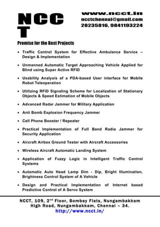 NCC
                                          www.ncct.in
                                          ncctchennai@gmail.com
                                          28235816, 9841193224

T
Promise for the Best Projects
• Traffic Control System for Effective Ambulance Service –
  Design & Implementation

• Unmanned Automatic Target Approaching Vehicle Applied for
  Blind using Super Active RFID

• Usability Analysis of a PDA-based User interface for Mobile
  Robot Teleoperation

• Utilizing RFID Signaling Scheme for Localization of Stationary
  Objects & Speed Estimation of Mobile Objects

• Advanced Radar Jammer for Military Application

• Anti Bomb Explosion Frequency Jammer

• Cell Phone Booster / Repeater

• Practical Implementation of Full Band Radio Jammer for
  Security Application

• Aircraft Airbox Ground Tester with Aircraft Accessories

• Wireless Aircraft Automatic Landing System

• Application of Fuzzy Logic in Intelligent Traffic Control
  Systems

• Automatic Auto Head Lamp Dim - Dip, Bright Illumination,
  Brightness Control System of A Vehicle

• Design and Practical Implementation                      of   Internet     based
  Predictive Control of A Servo System

 N C C T , 1 0 9 , 2 nd F l o o r , B o m b a y F l a t s , N u n g a m b a k k a m
        High Road, Nungambakkam, Chennai – 34.
                         http://www.ncct.in/
 
