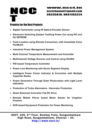 NCC
                                          www.ncct.in
                                          ncctchennai@gmail.com
                                          28235816, 9841193224

T
Promise for the Best Projects
• Digital Tachometer using IR Optical Encoder Sensor

• Electronic Switching System Tackling Power Cut using PIC and
  I2c EEPROM

• Fault Location using Remote Connection, with Immediate Voice
  Feedback

• Industrial Power Management System

• Multi Channel Temperature Measurement and Controller

• Multichannel Voltage Scanner and Control using SCADA

• PID based Temperature Controller

• Power Line Monitoring with Seven Segment Display

• Intelligent Power Factor Indicator & Correction with Multiple
  Capacitor Banks

• Power Generation Through Solar Photovoltaic with Light Level
  Indication

• Protection of Turbo Alternators - Generator Protection

• Quasi Resonant Converter Fed DC Drive

• Remote Mobile Phone based Motor Starter for Irrigation
  Purpose

• SCR based Equipment Protection for Power Monitoring



 N C C T , 1 0 9 , 2 nd F l o o r , B o m b a y F l a t s , N u n g a m b a k k a m
        High Road, Nungambakkam, Chennai – 34.
                         http://www.ncct.in/
 