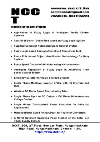 NCC
                                          www.ncct.in
                                          ncctchennai@gmail.com
                                          28235816, 9841193224

T
Promise for the Best Projects
• Application of Fuzzy Logic in Intelligent Traffic Control
  Systems

• Control of Boiler Turbine Unit based on Fuzzy Logic System

• Fuzzified Computer Automated Crane Control System

• Fuzzy Logic based Control of Level in A Non-Linear Tank

• Fuzzy Rule based Object Identification Methodology for Navy
  System

• Fuzzy Speed Control of AC Motor using Microcontroller

• Intelligent Application of Fuzzy Logic in Automated Train
  Speed Control System

• Efficiency Detector for Relay & Circuit Breaker

• Single Phase Multilevel Inverter SPWM with PC Interface and
  OLM

• Wireless DC Motor Speed Control using Triac

• Single Phase Input to DC Output – DC Motor Drive-Armature
  Voltage Control

• Single Phase Thyristorized Power Controller for Industrial
  Applications

• Microcontroller based Firing Circuit for Thyristor Converters

• A Novel Optimum Operating Point Tracker of the Solar Cell
  Power Supply System

 N C C T , 1 0 9 , 2 nd F l o o r , B o m b a y F l a t s , N u n g a m b a k k a m
        High Road, Nungambakkam, Chennai – 34.
                         http://www.ncct.in/
 