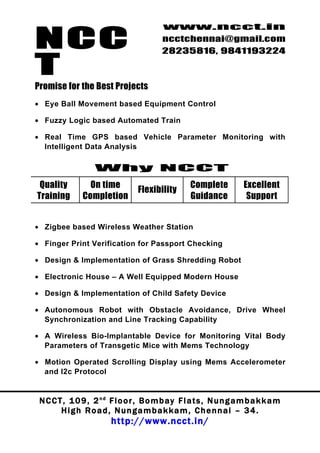 NCC
                                          www.ncct.in
                                          ncctchennai@gmail.com
                                          28235816, 9841193224

T
Promise for the Best Projects
• Eye Ball Movement based Equipment Control

• Fuzzy Logic based Automated Train

• Real Time GPS based Vehicle Parameter Monitoring with
  Intelligent Data Analysis

                   Why NCCT
 Quality         On time                            Complete          Excellent
                                  Flexibility
Training       Completion                           Guidance           Support


• Zigbee based Wireless Weather Station

• Finger Print Verification for Passport Checking

• Design & Implementation of Grass Shredding Robot

• Electronic House – A Well Equipped Modern House

• Design & Implementation of Child Safety Device

• Autonomous Robot with Obstacle Avoidance, Drive Wheel
  Synchronization and Line Tracking Capability

• A Wireless Bio-Implantable Device for Monitoring Vital Body
  Parameters of Transgetic Mice with Mems Technology

• Motion Operated Scrolling Display using Mems Accelerometer
  and I2c Protocol


 N C C T , 1 0 9 , 2 nd F l o o r , B o m b a y F l a t s , N u n g a m b a k k a m
        High Road, Nungambakkam, Chennai – 34.
                         http://www.ncct.in/
 