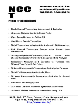 NCC
                                          www.ncct.in
                                          ncctchennai@gmail.com
                                          28235816, 9841193224

T
Promise for the Best Projects


• Single Channel Temperature Measurement & Controller

• Ultrasonic Distance Monitor & Range Finder

• Water Control System for Rolling Mill

• Liquid Level Remote Transmitter

• Digital Temperature Indicator & Controller with DAS & Analyzer

• Multi Channel Temperature Scanner using Current Loop
  Transmission

• De-Icing Temperature Controller System PC    based    Multi
  Channel Temperature Controller & Logger and DAS Analyzer

• Temperature Measurement & Controller for Furnaces with
  Different Time Period & Set Points

• PC based Programmable Temperature Controller for Furnaces

• Digital Ph Measurement & Controller Meter

• PC based Programmable Temperature Controller for Cement
  Plant

• Fluid Level Monitoring System

• CAN based Collision Avoidance System for Automobiles

• Control of Process Parameters in Industries using CAN


 N C C T , 1 0 9 , 2 nd F l o o r , B o m b a y F l a t s , N u n g a m b a k k a m
        High Road, Nungambakkam, Chennai – 34.
                         http://www.ncct.in/
 