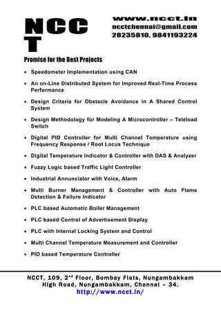 NCC
                                          www.ncct.in
                                          ncctchennai@gmail.com
                                          28235816, 9841193224

T
Promise for the Best Projects
• Speedometer Implementation using CAN

• An on-Line Distributed System for Improved Real-Time Process
  Performance

• Design Criteria for Obstacle Avoidance in A Shared Control
  System

• Design Methodology for Modeling A Microcontroller – Teleload
  Switch

• Digital PID Controller for Multi Channel Temperature using
  Frequency Response / Root Locus Technique

• Digital Temperature Indicator & Controller with DAS & Analyzer

• Fuzzy Logic based Traffic Light Controller

• Industrial Annunciator with Voice, Alarm

• Multi Burner Management & Controller with Auto Flame
  Detection & Failure Indicator

• PLC based Automatic Boiler Management

• PLC based Control of Advertisement Display

• PLC with Internal Locking System and Control

• Multi Channel Temperature Measurement and Controller

• PID based Temperature Controller



 N C C T , 1 0 9 , 2 nd F l o o r , B o m b a y F l a t s , N u n g a m b a k k a m
        High Road, Nungambakkam, Chennai – 34.
                         http://www.ncct.in/
 