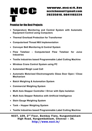 NCC
                                          www.ncct.in
                                          ncctchennai@gmail.com
                                          28235816, 9841193224

T
Promise for the Best Projects
• Temperature Monitoring and Control System with Automatic
  Equipment Control using Computers

• Thermal Overload Protection for Transformer

• Computerised Thread Mill Implementation

• Conveyer Belt Monitoring & Control System

• Flow Totalizer         -   Computerized        Flow    Totalizer     for   Juice
  Industries

• Textile Industries based Programmable Label Cutting Machine

• Wireless Crane Control System using PC

• Automated Weigh Load Cell

• Automatic Motorized Electromagnetic Glass Door Open / Close
  Mechanism

• Batch Weighing & Automation System

• Commercial Weighing System

• Multi Axis Stepper Controller / Driver with Opto Isolation

• Multi Axis Stepper Robotics with Artificial Intelligence

• Stain Gauge Weighing System

• Tank – Hopper Weighing System

• Textile Industries based Programmable Label Cutting Machine

 N C C T , 1 0 9 , 2 nd F l o o r , B o m b a y F l a t s , N u n g a m b a k k a m
        High Road, Nungambakkam, Chennai – 34.
                         http://www.ncct.in/
 