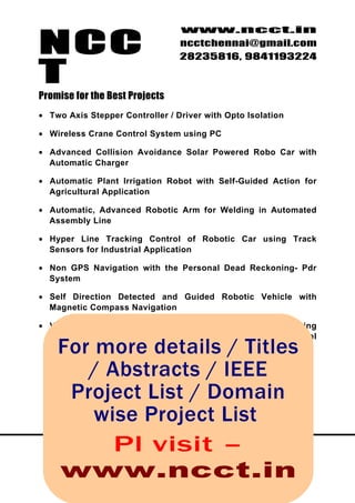 NCC
                                 www.ncct.in
                                 ncctchennai@gmail.com
                                 28235816, 9841193224

T
Promise for the Best Projects
• Two Axis Stepper Controller / Driver with Opto Isolation

• Wireless Crane Control System using PC

• Advanced Collision Avoidance Solar Powered Robo Car with
  Automatic Charger

• Automatic Plant Irrigation Robot with Self-Guided Action for
  Agricultural Application

• Automatic, Advanced Robotic Arm for Welding in Automated
  Assembly Line

• Hyper Line Tracking Control of Robotic Car using Track
  Sensors for Industrial Application

• Non GPS Navigation with the Personal Dead Reckoning- Pdr
  System

• Self Direction Detected and Guided Robotic Vehicle with
  Magnetic Compass Navigation

• Visual Servoving and Multi Directional Light Signature Sensing
  and Approaching Robot with Edge Detector for Tunnel
     For more details / Titles
  Application


              / Abstracts / IEEE
          Project List / Domain
                wise Project List
 N C C T , 1 0 9 , 2 Plr , visit t s – n g a m b a k k a m
                nd
                     Floo Bombay Fla , Nu
        High Road, Nungambakkam, Chennai – 34.
      www.ncct.in    http://www.ncct.in/
 