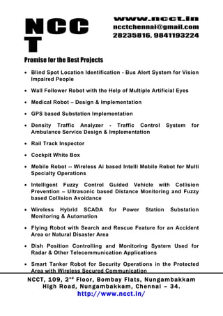 NCC
                                          www.ncct.in
                                          ncctchennai@gmail.com
                                          28235816, 9841193224

T
Promise for the Best Projects
• Blind Spot Location Identification - Bus Alert System for Vision
  Impaired People

• Wall Follower Robot with the Help of Multiple Artificial Eyes

• Medical Robot – Design & Implementation

• GPS based Substation Implementation

• Density Traffic Analyzer - Traffic Control                        System       for
  Ambulance Service Design & Implementation

• Rail Track Inspector

• Cockpit White Box

• Mobile Robot -- Wireless Ai based Intelli Mobile Robot for Multi
  Specialty Operations

• Intelligent Fuzzy Control Guided Vehicle with Collision
  Prevention – Ultrasonic based Distance Monitoring and Fuzzy
  based Collision Avoidance

• Wireless Hybrid SCADA                 for    Power      Station     Substation
  Monitoring & Automation

• Flying Robot with Search and Rescue Feature for an Accident
  Area or Natural Disaster Area

• Dish Position Controlling and Monitoring System Used for
  Radar & Other Telecommunication Applications

• Smart Tanker Robot for Security Operations in the Protected
  Area with Wireless Secured Communication
 N C C T , 1 0 9 , 2 nd F l o o r , B o m b a y F l a t s , N u n g a m b a k k a m
        High Road, Nungambakkam, Chennai – 34.
                         http://www.ncct.in/
 