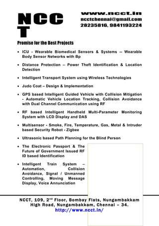 NCC
                                         www.ncct.in
                                         ncctchennai@gmail.com
                                         28235816, 9841193224

T
Promise for the Best Projects
• ICU - Wearable Biomedical Sensors & Systems -- Wearable
  Body Sensor Networks with Bp

• Distance Protection – Power Theft Identification & Location
  Detection

• Intelligent Transport System using Wireless Technologies

• Judo Coat – Design & Implementation

• GPS based Intelligent Guided Vehicle with Collision Mitigation
  - Automatic Vehicle Location Tracking, Collision Avoidance
  with Dual Channel Communication using RF

• RF based Intelligent Handheld Multi-Parameter Monitoring
  System with LCD Display and DAS

• Multisensor - Smoke, Fire, Temperature, Gas, Metal & Intruder
  based Security Robot - Zigbee

• Ultrasonic based Path Planning for the Blind Person

• The Electronic Passport & The
  Future of Government Issued RF                           We develop
  ID based Identification
                                                      Projects as per
• Intelligent      Train        System       –                   your
  Automation,                        Collision
  Avoidance, Signal / Unmanned                      requirements, we
  Controlling, Moving Message                           do implement
  Display, Voice Annunciation
                                                        IEEE paper of
                                                     your choice, and
 N C C T , 1 0 9 , 2 n d F l o o r , B o m b a y F l a t s Any g a m b a k k a m
                                                           , N u n Project
        H i g h R o a d , N u n g a m b a k k a m , C h e n n a i – 3 4 . will
                                                  Customization
                         http://www.ncct.in/
                                                      also be done @
                                                                NCCT
 