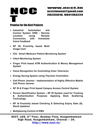 NCC
                                          www.ncct.in
                                          ncctchennai@gmail.com
                                          28235816, 9841193224

T
Promise for the Best Projects
• Industrial  Automation    and
  Control System IVRS - Remote
  Location     using     Remote
  Connection,   with  Immediate
  Voice Feedback

• RF ID/ Proximity based Multi
  Usage Card

• ICU - Smart Medicare Patient Monitoring System

• Infant Monitoring System

• Finger Print based ATM Authentication & Money Management
  System

• Voice Recognition for Controlling Color Television

• Energy Saving System using Thyristor Controllers

• Cell Phone Jammer - Implementation of Highly Effective Mobile
  Cell Phone Jammer

• RF ID & Finger Print based Campus Access Control System

• Person Identification System – RF ID System used for Tracking
  & Authentication Purposes Applying Back Scattering
  Technology

• RF Id Proximity based Checking & Detecting Expiry Date (S),
  Stock Updation

• Multiplexing Control of EMU

 N C C T , 1 0 9 , 2 nd F l o o r , B o m b a y F l a t s , N u n g a m b a k k a m
        High Road, Nungambakkam, Chennai – 34.
                         http://www.ncct.in/
 