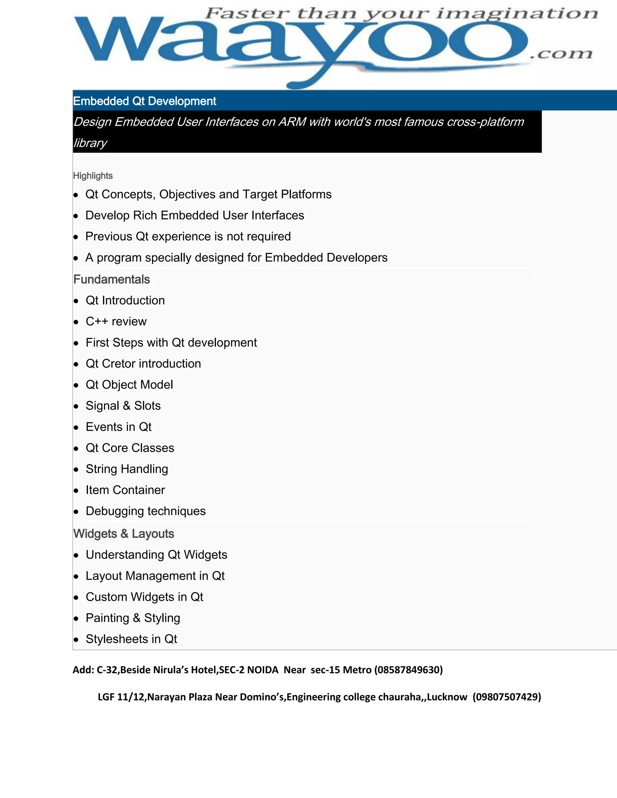 Embedded Qt Development Design Embedded User Interfaces on ARM with world's most famous cross-platform library Highlights Qt Concepts, Objectives and Target Platforms Develop Rich Embedded User Interfaces Previous Qt experience is not required A program specially designed for Embedded Developers Fundamentals Qt Introduction C++ review First Steps with Qt development Qt Cretor introduction Qt Object Model Signal & Slots Events in Qt Qt Core Classes String Handling Item Container Debugging techniques Widgets & Layouts Understanding Qt Widgets Layout Management in Qt Custom Widgets in Qt Painting & Styling Stylesheets in Qt Add: C-32,Beside Nirula’s Hotel,SEC-2 NOIDA Near sec-15 Metro (08587849630) LGF 11/12,Narayan Plaza Near Domino’s,Engineering college chauraha,,Lucknow (09807507429) 
