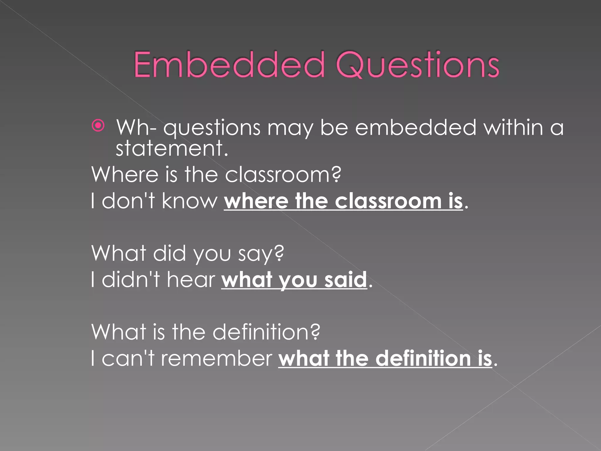 Wh- questions may be embedded within a statement. Where is the classroom? I don't know where the classroom is . What did you say? I didn't hear what you said . What is the definition? I can't remember what the definition is .