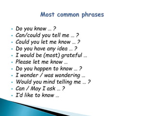  Do you know … ?
 Can/could you tell me … ?
 Could you let me know … ?
 Do you have any idea … ?
 I would be (most) grateful …
 Please let me know …
 Do you happen to know … ?
 I wonder / was wondering …
 Would you mind telling me … ?
 Can / May I ask … ?
 I’d like to know …
 