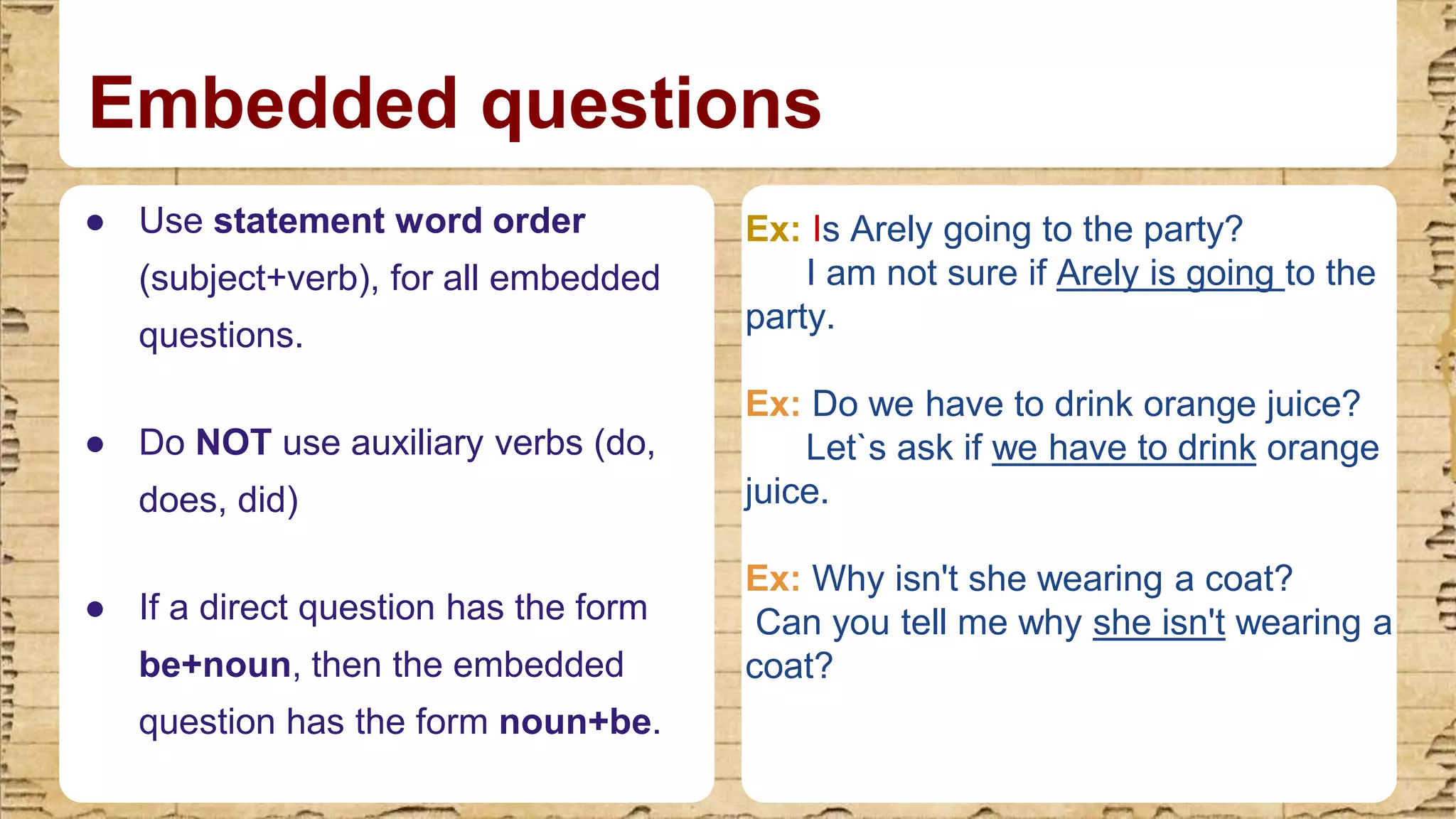 Embedded questions
● Use statement word order
(subject+verb), for all embedded
questions.​
● Do NOT use auxiliary verbs (do,
does, did)​
● If a direct question has the form
be+noun, then the embedded
question has the form noun+be.
Ex: Is Arely going to the party?
I am not sure if Arely is going to the
party.
Ex: Do we have to drink orange juice?
Let`s ask if we have to drink orange
juice.
Ex: Why isn't she wearing a coat?
Can you tell me why she isn't wearing a
coat?
 
