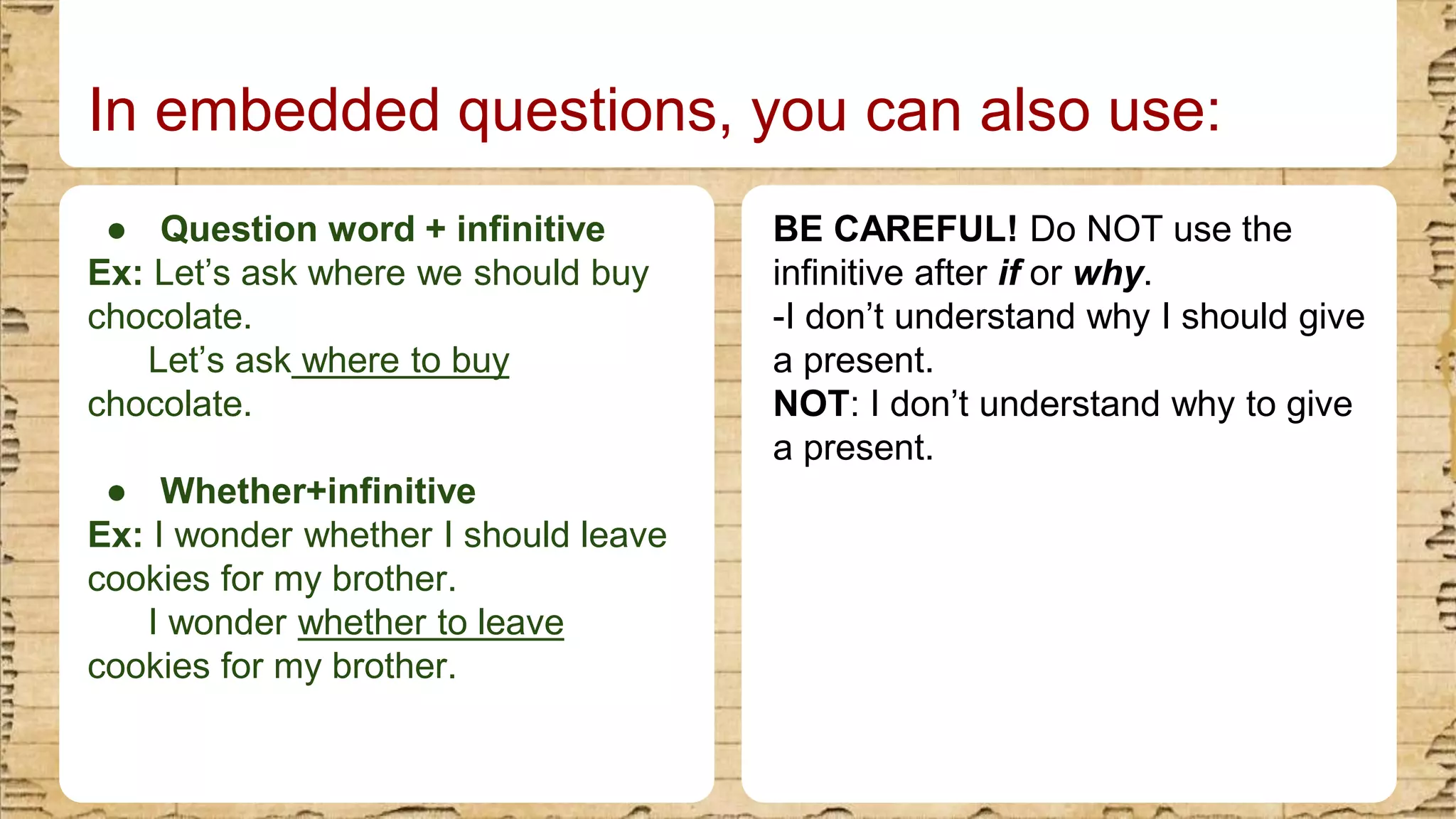 ● Question word + infinitive
Ex: Let’s ask where we should buy
chocolate.
Let’s ask where to buy
chocolate.
● Whether+infinitive
Ex: I wonder whether I should leave
cookies for my brother.
I wonder whether to leave
cookies for my brother.
In embedded questions, you can also use:
BE CAREFUL! Do NOT use the
infinitive after if or why.
-I don’t understand why I should give
a present.
NOT: I don’t understand why to give
a present.
 