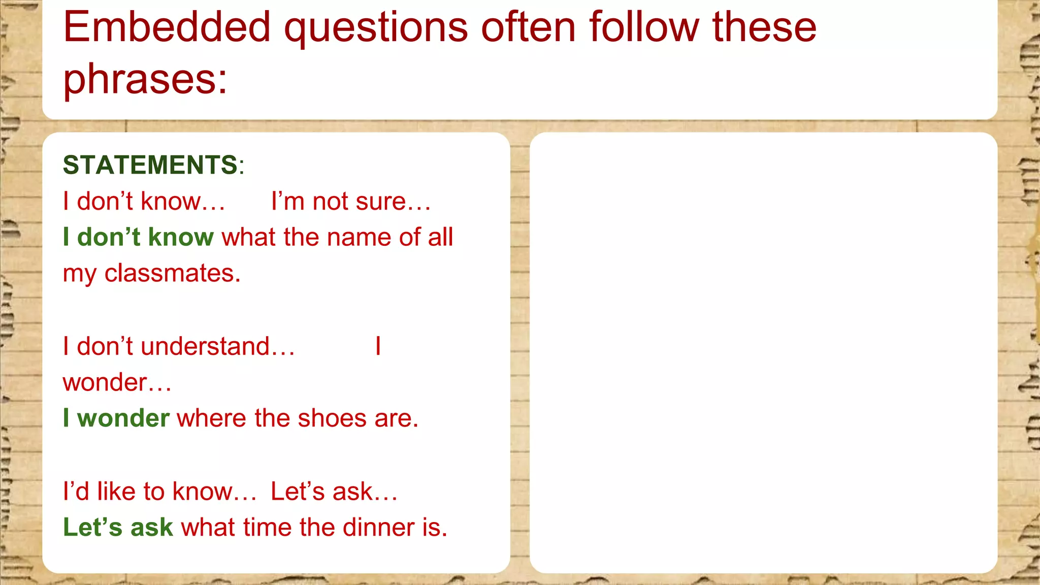Embedded questions often follow these
phrases:
STATEMENTS:
I don’t know… I’m not sure…​
I don’t know what the name of all
my classmates.​
I don’t understand… I
wonder…​
I wonder where the shoes are.​
I’d like to know… Let’s ask…​
Let’s ask what time the dinner is.
 