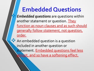 Embedded Questions
Embedded questions are questions within 
another statement or question. They 
function as noun clauses and as such should 
generally follow statement, not question, 
order.
An embedded question is a question 
included in another question or 
statement. Embedded questions feel less 
abrupt, and so have a softening effect.
 