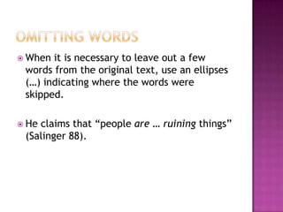  When it is necessary to leave out a few
 words from the original text, use an ellipses
 (…) indicating where the words were
 skipped.

 Heclaims that “people are … ruining things”
 (Salinger 88).
 