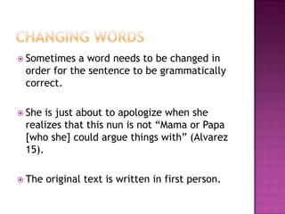  Sometimes  a word needs to be changed in
 order for the sentence to be grammatically
 correct.

 She is just about to apologize when she
 realizes that this nun is not “Mama or Papa
 [who she] could argue things with” (Alvarez
 15).

 The   original text is written in first person.
 