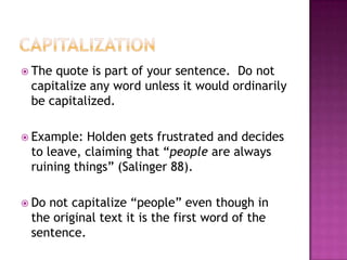  Thequote is part of your sentence. Do not
 capitalize any word unless it would ordinarily
 be capitalized.

 Example: Holden gets frustrated and decides
 to leave, claiming that “people are always
 ruining things” (Salinger 88).

 Donot capitalize “people” even though in
 the original text it is the first word of the
 sentence.
 