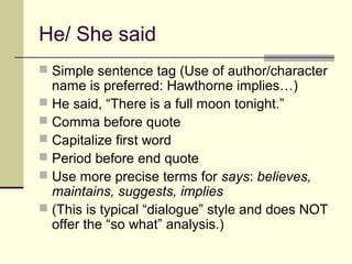 He/ She said
 Simple sentence tag (Use of author/character
  name is preferred: Hawthorne implies…)
 He said, “There is a full moon tonight.”
 Comma before quote
 Capitalize first word
 Period before end quote
 Use more precise terms for says: believes,
  maintains, suggests, implies
 (This is typical “dialogue” style and does NOT
  offer the “so what” analysis.)
 